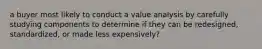 a buyer most likely to conduct a value analysis by carefully studying components to determine if they can be redesigned, standardized, or made less expensively?