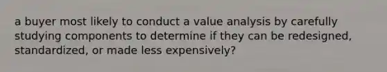 a buyer most likely to conduct a value analysis by carefully studying components to determine if they can be redesigned, standardized, or made less expensively?