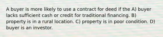 A buyer is more likely to use a contract for deed if the A) buyer lacks sufficient cash or credit for traditional financing. B) property is in a rural location. C) property is in poor condition. D) buyer is an investor.