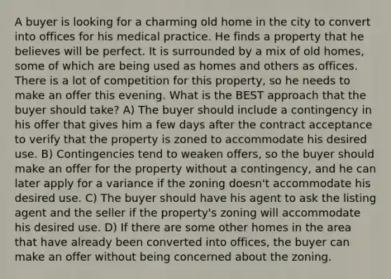 A buyer is looking for a charming old home in the city to convert into offices for his medical practice. He finds a property that he believes will be perfect. It is surrounded by a mix of old homes, some of which are being used as homes and others as offices. There is a lot of competition for this property, so he needs to make an offer this evening. What is the BEST approach that the buyer should take? A) The buyer should include a contingency in his offer that gives him a few days after the contract acceptance to verify that the property is zoned to accommodate his desired use. B) Contingencies tend to weaken offers, so the buyer should make an offer for the property without a contingency, and he can later apply for a variance if the zoning doesn't accommodate his desired use. C) The buyer should have his agent to ask the listing agent and the seller if the property's zoning will accommodate his desired use. D) If there are some other homes in the area that have already been converted into offices, the buyer can make an offer without being concerned about the zoning.