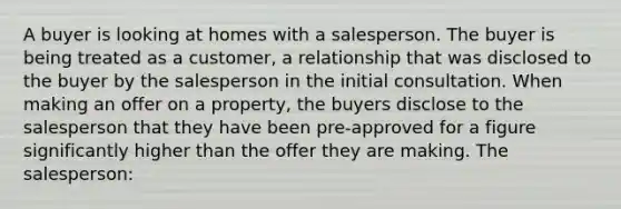 A buyer is looking at homes with a salesperson. The buyer is being treated as a customer, a relationship that was disclosed to the buyer by the salesperson in the initial consultation. When making an offer on a property, the buyers disclose to the salesperson that they have been pre-approved for a figure significantly higher than the offer they are making. The salesperson: