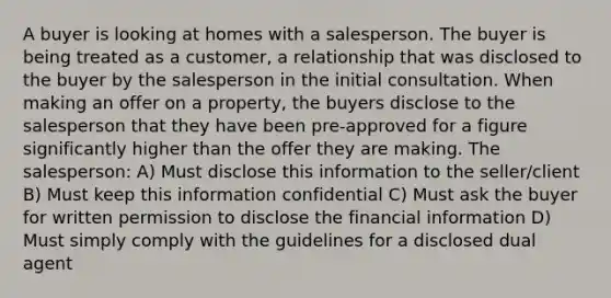 A buyer is looking at homes with a salesperson. The buyer is being treated as a customer, a relationship that was disclosed to the buyer by the salesperson in the initial consultation. When making an offer on a property, the buyers disclose to the salesperson that they have been pre-approved for a figure significantly higher than the offer they are making. The salesperson: A) Must disclose this information to the seller/client B) Must keep this information confidential C) Must ask the buyer for written permission to disclose the financial information D) Must simply comply with the guidelines for a disclosed dual agent