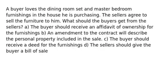 A buyer loves the dining room set and master bedroom furnishings in the house he is purchasing. The sellers agree to sell the furniture to him. What should the buyers get from the sellers? a) The buyer should receive an affidavit of ownership for the furnishings b) An amendment to the contract will describe the personal property included in the sale. c) The buyer should receive a deed for the furnishings d) The sellers should give the buyer a bill of sale