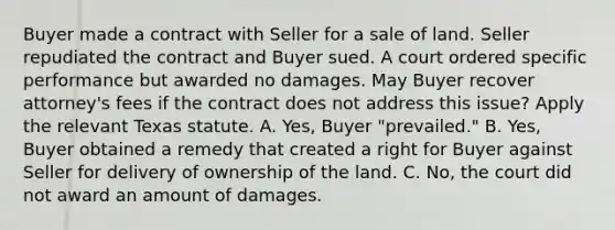 Buyer made a contract with Seller for a sale of land. Seller repudiated the contract and Buyer sued. A court ordered specific performance but awarded no damages. May Buyer recover attorney's fees if the contract does not address this issue? Apply the relevant Texas statute. A. Yes, Buyer "prevailed." B. Yes, Buyer obtained a remedy that created a right for Buyer against Seller for delivery of ownership of the land. C. No, the court did not award an amount of damages.