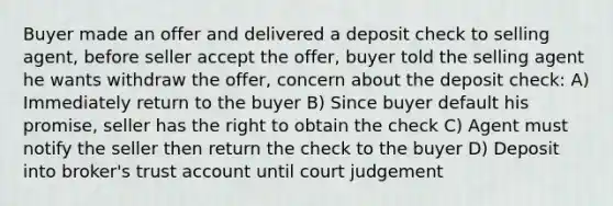 Buyer made an offer and delivered a deposit check to selling agent, before seller accept the offer, buyer told the selling agent he wants withdraw the offer, concern about the deposit check: A) Immediately return to the buyer B) Since buyer default his promise, seller has the right to obtain the check C) Agent must notify the seller then return the check to the buyer D) Deposit into broker's trust account until court judgement