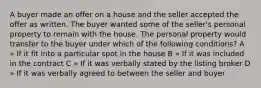 A buyer made an offer on a house and the seller accepted the offer as written. The buyer wanted some of the seller's personal property to remain with the house. The personal property would transfer to the buyer under which of the following conditions? A » If it fit into a particular spot in the house B » If it was included in the contract C » If it was verbally stated by the listing broker D » If it was verbally agreed to between the seller and buyer