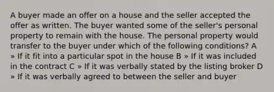 A buyer made an offer on a house and the seller accepted the offer as written. The buyer wanted some of the seller's personal property to remain with the house. The personal property would transfer to the buyer under which of the following conditions? A » If it fit into a particular spot in the house B » If it was included in the contract C » If it was verbally stated by the listing broker D » If it was verbally agreed to between the seller and buyer