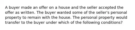 A buyer made an offer on a house and the seller accepted the offer as written. The buyer wanted some of the seller's personal property to remain with the house. The personal property would transfer to the buyer under which of the following conditions?