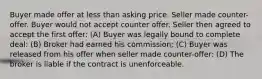 Buyer made offer at less than asking price. Seller made counter-offer. Buyer would not accept counter offer. Seller then agreed to accept the first offer: (A) Buyer was legally bound to complete deal: (B) Broker had earned his commission; (C) Buyer was released from his offer when seller made counter-offer: (D) The broker is liable if the contract is unenforceable.