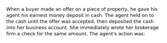 When a buyer made an offer on a piece of property, he gave his agent his earnest money deposit in cash. The agent held on to the cash until the offer was accepted, then deposited the cash into her business account. She immediately wrote her brokerage firm a check for the same amount. The agent's action was: