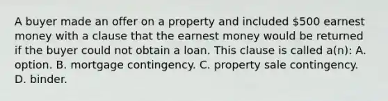 A buyer made an offer on a property and included 500 earnest money with a clause that the earnest money would be returned if the buyer could not obtain a loan. This clause is called a(n): A. option. B. mortgage contingency. C. property sale contingency. D. binder.