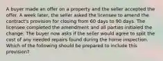 A buyer made an offer on a property and the seller accepted the offer. A week later, the seller asked the licensee to amend the contract's provision for closing from 60 days to 90 days. The licensee completed the amendment and all parties initialed the change. The buyer now asks if the seller would agree to split the cost of any needed repairs found during the home inspection. Which of the following should be prepared to include this provision?