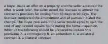 A buyer made an offer on a property and the seller accepted the offer. A week later, the seller asked the licensee to amend the contract's provision for closing from 60 days to 90 days. The licensee completed the amendment and all parties initialed the change. The buyer now asks if the seller would agree to split the cost of any needed repairs found during the home inspection. Which of the following should be prepared to include this provision? A. a contingency B. an addendum C. a unilateral contract D. a bilateral contract