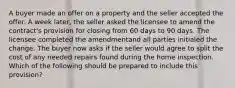 A buyer made an offer on a property and the seller accepted the offer. A week later, the seller asked the licensee to amend the contract's provision for closing from 60 days to 90 days. The licensee completed the amendmentand all parties initialed the change. The buyer now asks if the seller would agree to split the cost of any needed repairs found during the home inspection. Which of the following should be prepared to include this provision?