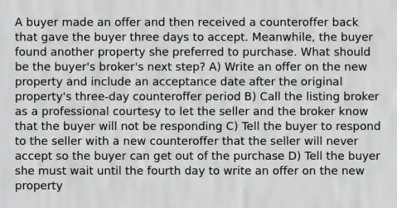 A buyer made an offer and then received a counteroffer back that gave the buyer three days to accept. Meanwhile, the buyer found another property she preferred to purchase. What should be the buyer's broker's next step? A) Write an offer on the new property and include an acceptance date after the original property's three-day counteroffer period B) Call the listing broker as a professional courtesy to let the seller and the broker know that the buyer will not be responding C) Tell the buyer to respond to the seller with a new counteroffer that the seller will never accept so the buyer can get out of the purchase D) Tell the buyer she must wait until the fourth day to write an offer on the new property