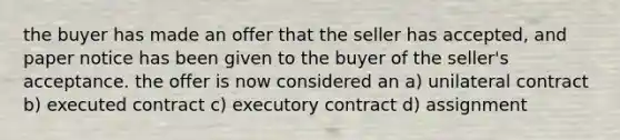 the buyer has made an offer that the seller has accepted, and paper notice has been given to the buyer of the seller's acceptance. the offer is now considered an a) unilateral contract b) executed contract c) executory contract d) assignment