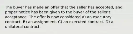 The buyer has made an offer that the seller has accepted, and proper notice has been given to the buyer of the seller's acceptance. The offer is now considered A) an executory contract. B) an assignment. C) an executed contract. D) a unilateral contract.