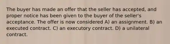 The buyer has made an offer that the seller has accepted, and proper notice has been given to the buyer of the seller's acceptance. The offer is now considered A) an assignment. B) an executed contract. C) an executory contract. D) a unilateral contract.