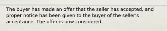 The buyer has made an offer that the seller has accepted, and proper notice has been given to the buyer of the seller's acceptance. The offer is now considered