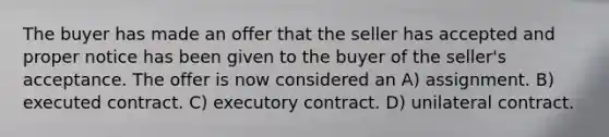 The buyer has made an offer that the seller has accepted and proper notice has been given to the buyer of the seller's acceptance. The offer is now considered an A) assignment. B) executed contract. C) executory contract. D) unilateral contract.