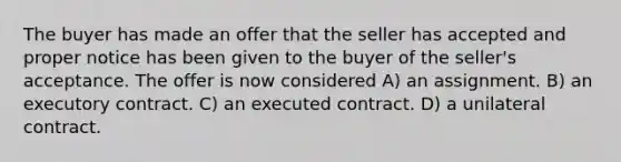 The buyer has made an offer that the seller has accepted and proper notice has been given to the buyer of the seller's acceptance. The offer is now considered A) an assignment. B) an executory contract. C) an executed contract. D) a unilateral contract.