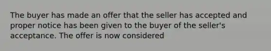 The buyer has made an offer that the seller has accepted and proper notice has been given to the buyer of the seller's acceptance. The offer is now considered