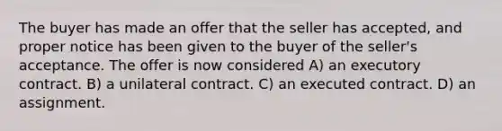 The buyer has made an offer that the seller has accepted, and proper notice has been given to the buyer of the seller's acceptance. The offer is now considered A) an executory contract. B) a unilateral contract. C) an executed contract. D) an assignment.