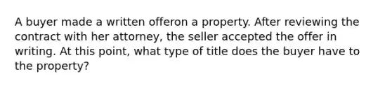 A buyer made a written offeron a property. After reviewing the contract with her attorney, the seller accepted the offer in writing. At this point, what type of title does the buyer have to the property?