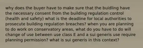 why does the buyer have to make sure that the buidling have the necessary consent from the building regulation control (<a href='https://www.questionai.com/knowledge/k7fhfu1cFw-health-and-safety' class='anchor-knowledge'>health and safety</a>) what is the deadline for local authorities to prosecute building regulation breaches? when you are planning to do work on conservatory areas, what do you have to do will change of use between use class E and a sui generis use require planning permission? what is sui generis in this context?