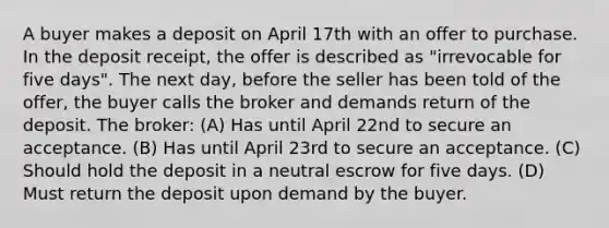 A buyer makes a deposit on April 17th with an offer to purchase. In the deposit receipt, the offer is described as "irrevocable for five days". The next day, before the seller has been told of the offer, the buyer calls the broker and demands return of the deposit. The broker: (A) Has until April 22nd to secure an acceptance. (B) Has until April 23rd to secure an acceptance. (C) Should hold the deposit in a neutral escrow for five days. (D) Must return the deposit upon demand by the buyer.