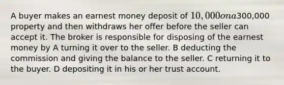 A buyer makes an earnest money deposit of 10,000 on a300,000 property and then withdraws her offer before the seller can accept it. The broker is responsible for disposing of the earnest money by A turning it over to the seller. B deducting the commission and giving the balance to the seller. C returning it to the buyer. D depositing it in his or her trust account.