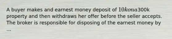 A buyer makes and earnest money deposit of 10k on a300k property and then withdraws her offer before the seller accepts. The broker is responsible for disposing of the earnest money by ...