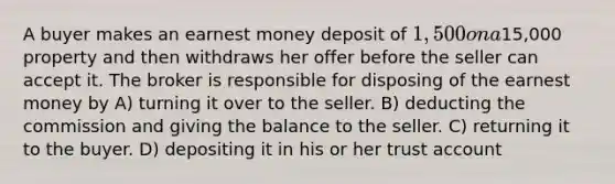 A buyer makes an earnest money deposit of 1,500 on a15,000 property and then withdraws her offer before the seller can accept it. The broker is responsible for disposing of the earnest money by A) turning it over to the seller. B) deducting the commission and giving the balance to the seller. C) returning it to the buyer. D) depositing it in his or her trust account