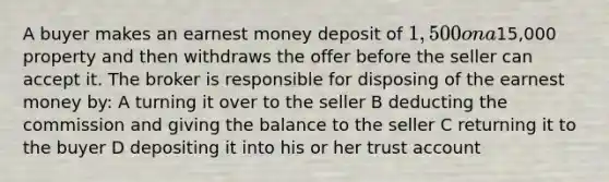 A buyer makes an earnest money deposit of 1,500 on a15,000 property and then withdraws the offer before the seller can accept it. The broker is responsible for disposing of the earnest money by: A turning it over to the seller B deducting the commission and giving the balance to the seller C returning it to the buyer D depositing it into his or her trust account