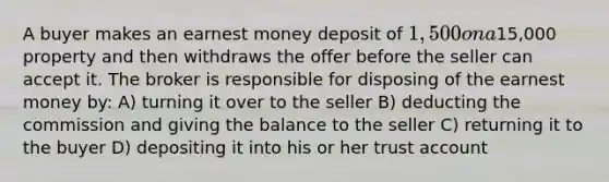 A buyer makes an earnest money deposit of 1,500 on a15,000 property and then withdraws the offer before the seller can accept it. The broker is responsible for disposing of the earnest money by: A) turning it over to the seller B) deducting the commission and giving the balance to the seller C) returning it to the buyer D) depositing it into his or her trust account