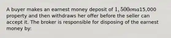 A buyer makes an earnest money deposit of 1,500 on a15,000 property and then withdraws her offer before the seller can accept it. The broker is responsible for disposing of the earnest money by: