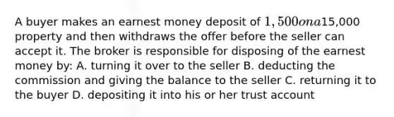 A buyer makes an earnest money deposit of 1,500 on a15,000 property and then withdraws the offer before the seller can accept it. The broker is responsible for disposing of the earnest money by: A. turning it over to the seller B. deducting the commission and giving the balance to the seller C. returning it to the buyer D. depositing it into his or her trust account