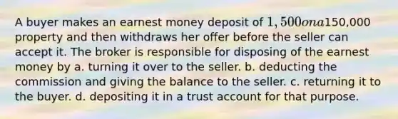 A buyer makes an earnest money deposit of 1,500 on a150,000 property and then withdraws her offer before the seller can accept it. The broker is responsible for disposing of the earnest money by a. turning it over to the seller. b. deducting the commission and giving the balance to the seller. c. returning it to the buyer. d. depositing it in a trust account for that purpose.