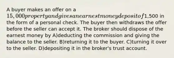 A buyer makes an offer on a 15,000 property and gives an earnest money deposit of1,500 in the form of a personal check. The buyer then withdraws the offer before the seller can accept it. The broker should dispose of the earnest money by A)deducting the commission and giving the balance to the seller. B)returning it to the buyer. C)turning it over to the seller. D)depositing it in the broker's trust account.