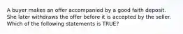 A buyer makes an offer accompanied by a good faith deposit. She later withdraws the offer before it is accepted by the seller. Which of the following statements is TRUE?