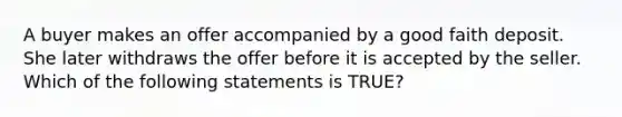 A buyer makes an offer accompanied by a good faith deposit. She later withdraws the offer before it is accepted by the seller. Which of the following statements is TRUE?