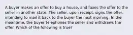 A buyer makes an offer to buy a house, and faxes the offer to the seller in another state. The seller, upon receipt, signs the offer, intending to mail it back to the buyer the next morning. In the meantime, the buyer telephones the seller and withdraws the offer. Which of the following is true?