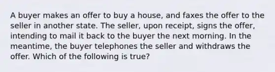 A buyer makes an offer to buy a house, and faxes the offer to the seller in another state. The seller, upon receipt, signs the offer, intending to mail it back to the buyer the next morning. In the meantime, the buyer telephones the seller and withdraws the offer. Which of the following is true?