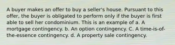 A buyer makes an offer to buy a seller's house. Pursuant to this offer, the buyer is obligated to perform only if the buyer is first able to sell her condominium. This is an example of a. A mortgage contingency. b. An option contingency. C. A time-is-of-the-essence contingency. d. A property sale contingency.