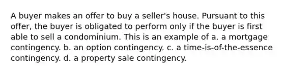 A buyer makes an offer to buy a seller's house. Pursuant to this offer, the buyer is obligated to perform only if the buyer is first able to sell a condominium. This is an example of a. a mortgage contingency. b. an option contingency. c. a time-is-of-the-essence contingency. d. a property sale contingency.