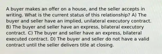 A buyer makes an offer on a house, and the seller accepts in writing. What is the current status of this relationship? A) The buyer and seller have an implied, unilateral executory contract. B) The buyer and seller have an express, bilateral executory contract. C) The buyer and seller have an express, bilateral executed contract. D) The buyer and seller do not have a valid contract until the seller delivers title at closing.