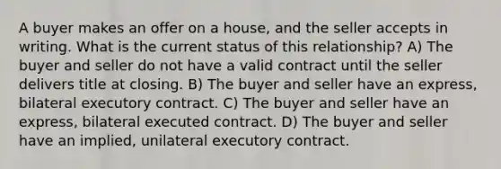 A buyer makes an offer on a house, and the seller accepts in writing. What is the current status of this relationship? A) The buyer and seller do not have a valid contract until the seller delivers title at closing. B) The buyer and seller have an express, bilateral executory contract. C) The buyer and seller have an express, bilateral executed contract. D) The buyer and seller have an implied, unilateral executory contract.