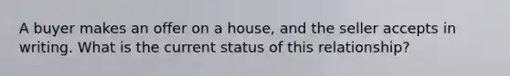 A buyer makes an offer on a house, and the seller accepts in writing. What is the current status of this relationship?