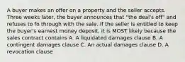 A buyer makes an offer on a property and the seller accepts. Three weeks later, the buyer announces that "the deal's off" and refuses to fo through with the sale. If the seller is entitled to keep the buyer's earnest money deposit, it is MOST likely because the sales contract contains A. A liquidated damages clause B. A contingent damages clause C. An actual damages clause D. A revocation clause