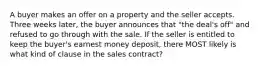 A buyer makes an offer on a property and the seller accepts. Three weeks later, the buyer announces that "the deal's off" and refused to go through with the sale. If the seller is entitled to keep the buyer's earnest money deposit, there MOST likely is what kind of clause in the sales contract?